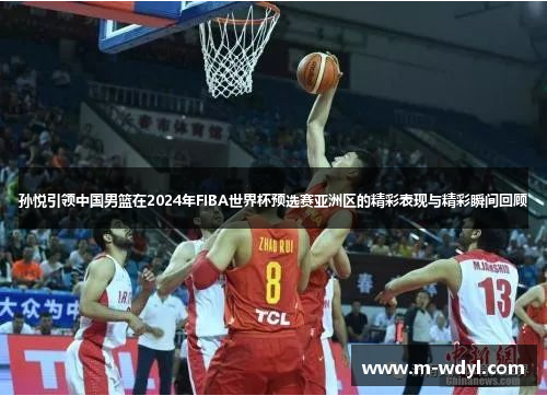 孙悦引领中国男篮在2024年FIBA世界杯预选赛亚洲区的精彩表现与精彩瞬间回顾