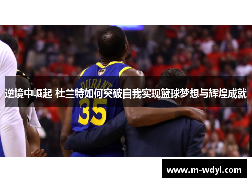 逆境中崛起 杜兰特如何突破自我实现篮球梦想与辉煌成就
