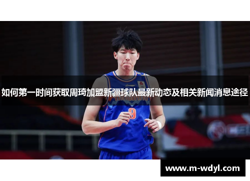 如何第一时间获取周琦加盟新疆球队最新动态及相关新闻消息途径